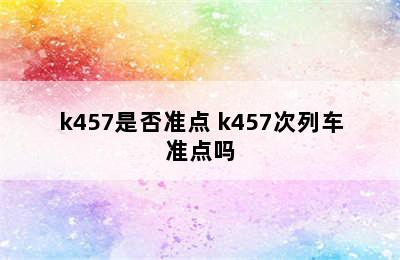 k457是否准点 k457次列车准点吗